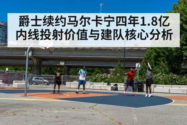 爵士续约马尔卡宁四年1.8亿内线投射价值与建队核心分析