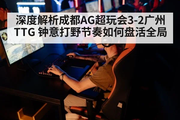 深度解析成都AG超玩会3-2广州TTG 钟意打野节奏如何盘活全局